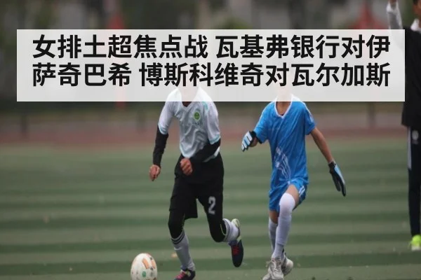 女排土超焦点战 瓦基弗银行对伊萨奇巴希 博斯科维奇对瓦尔加斯