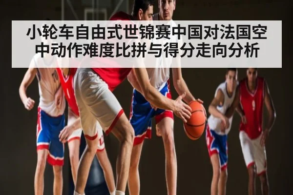 小轮车自由式世锦赛中国对法国空中动作难度比拼与得分走向分析